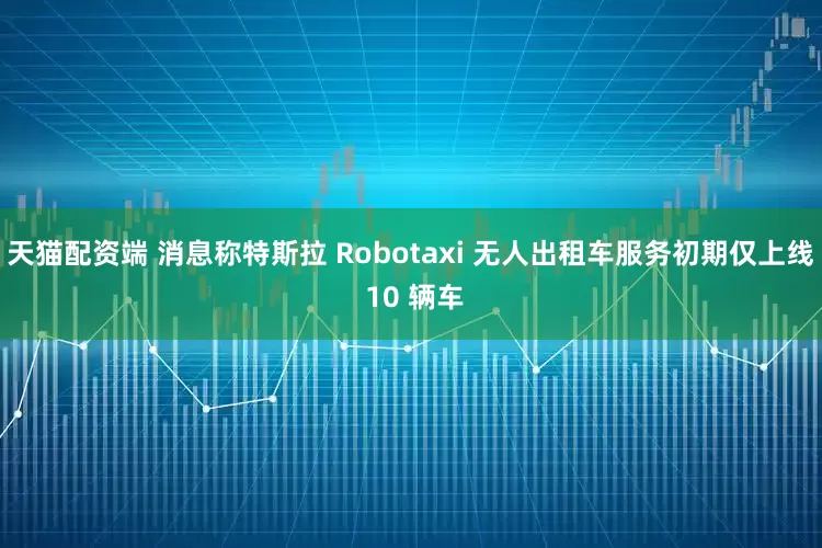 天猫配资端 消息称特斯拉 Robotaxi 无人出租车服务初期仅上线 10 辆车