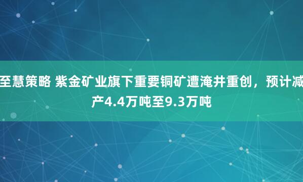 至慧策略 紫金矿业旗下重要铜矿遭淹井重创，预计减产4.4万吨至9.3万吨