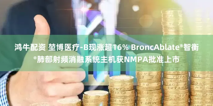 鸿牛配资 堃博医疗-B现涨超16% BroncAblate®智衡®肺部射频消融系统主机获NMPA批准上市