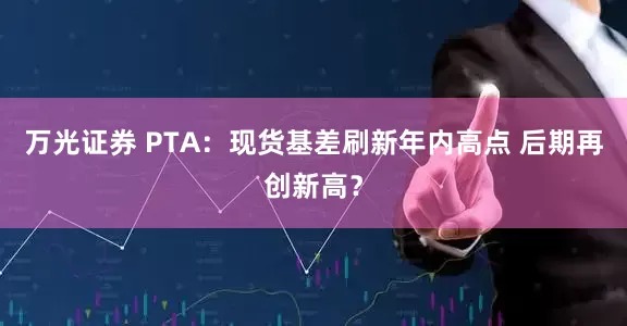 万光证券 PTA：现货基差刷新年内高点 后期再创新高？