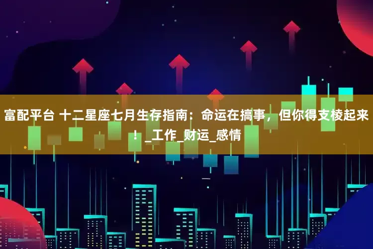 富配平台 十二星座七月生存指南：命运在搞事，但你得支棱起来！_工作_财运_感情