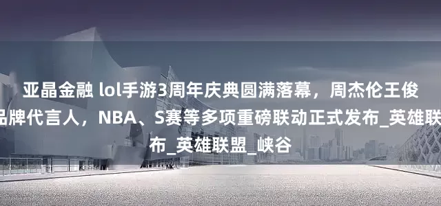 亚晶金融 lol手游3周年庆典圆满落幕，周杰伦王俊凯担任品牌代言人，NBA、S赛等多项重磅联动正式发布_英雄联盟_峡谷