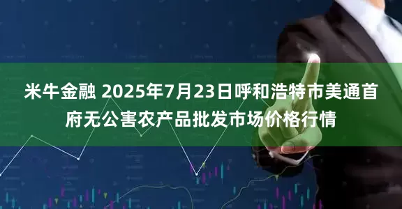 米牛金融 2025年7月23日呼和浩特市美通首府无公害农产品批发市场价格行情