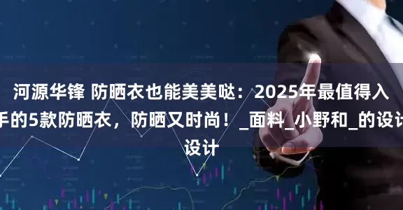 河源华锋 防晒衣也能美美哒：2025年最值得入手的5款防晒衣，防晒又时尚！_面料_小野和_的设计