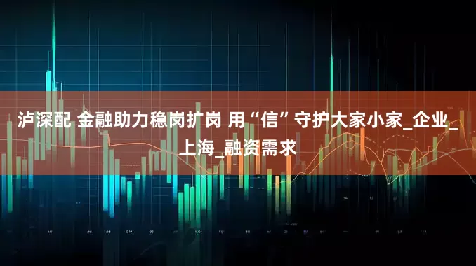 泸深配 金融助力稳岗扩岗 用“信”守护大家小家_企业_上海_融资需求