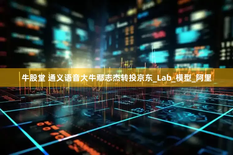 牛股堂 通义语音大牛鄢志杰转投京东_Lab_模型_阿里