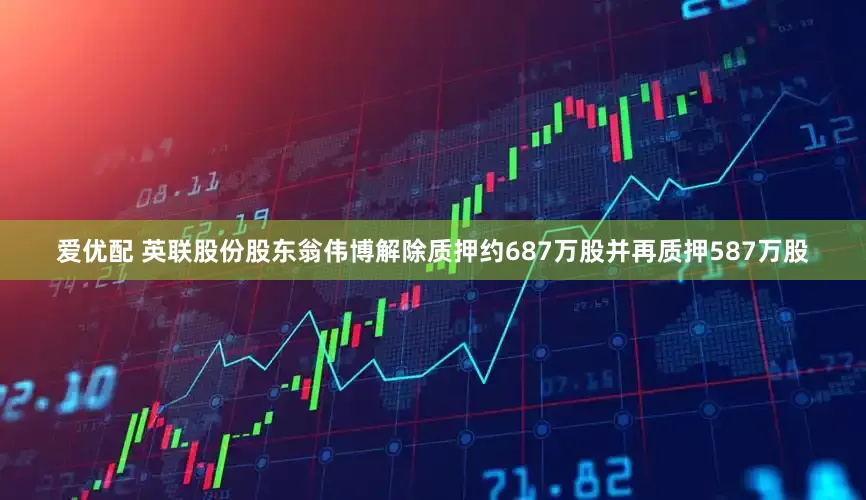爱优配 英联股份股东翁伟博解除质押约687万股并再质押587万股