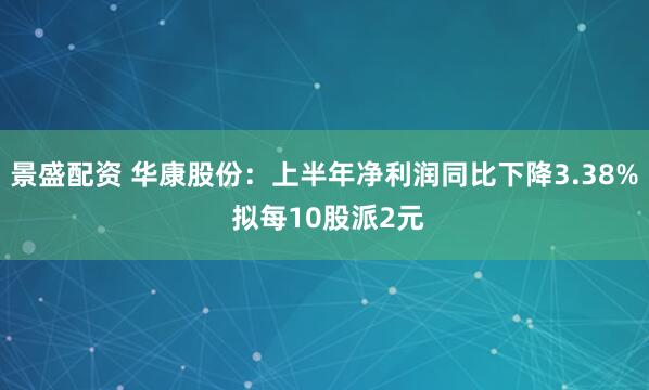 景盛配资 华康股份：上半年净利润同比下降3.38% 拟每10股派2元