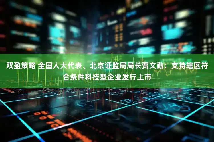 双盈策略 全国人大代表、北京证监局局长贾文勤：支持辖区符合条件科技型企业发行上市