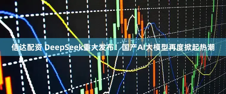 信达配资 DeepSeek重大发布！国产AI大模型再度掀起热潮