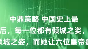 中鼎策略 中国史上最美三位皇后，每一位都有倾城之姿，而她让六位皇帝疯抢
